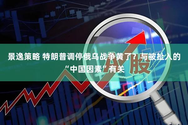 景逸策略 特朗普调停俄乌战争黄了？与被扯入的“中国因素”有关