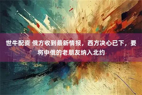 世牛配资 俄方收到最新情报，西方决心已下，要将中俄的老朋友纳入北约