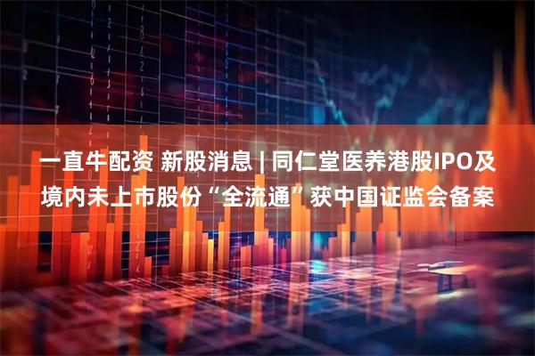 一直牛配资 新股消息 | 同仁堂医养港股IPO及境内未上市股份“全流通”获中国证监会备案