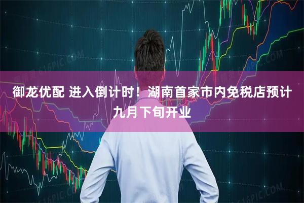 御龙优配 进入倒计时！湖南首家市内免税店预计九月下旬开业