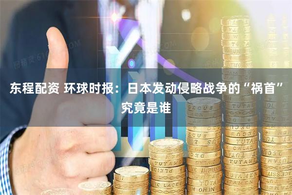 东程配资 环球时报：日本发动侵略战争的“祸首”究竟是谁