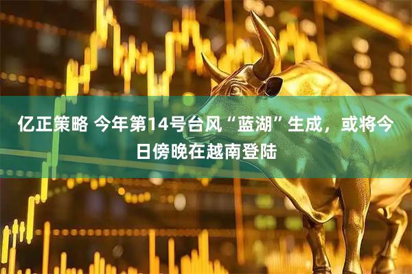 亿正策略 今年第14号台风“蓝湖”生成，或将今日傍晚在越南登陆