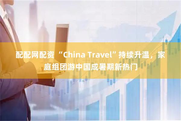 配配网配资 “China Travel”持续升温，家庭组团游中国成暑期新热门