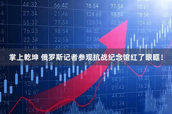 掌上乾坤 俄罗斯记者参观抗战纪念馆红了眼眶！