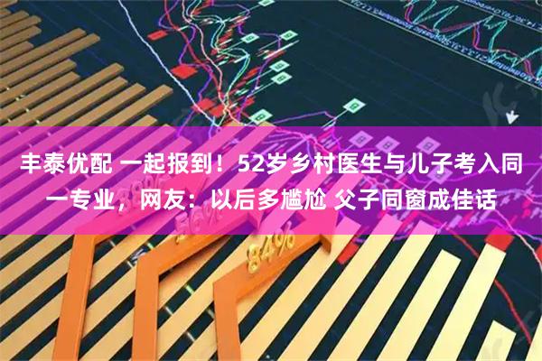 丰泰优配 一起报到！52岁乡村医生与儿子考入同一专业，网友：以后多尴尬 父子同窗成佳话