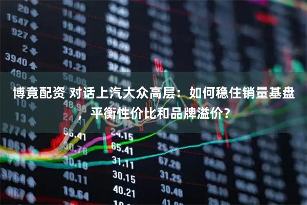 博竟配资 对话上汽大众高层：如何稳住销量基盘，平衡性价比和品牌溢价？