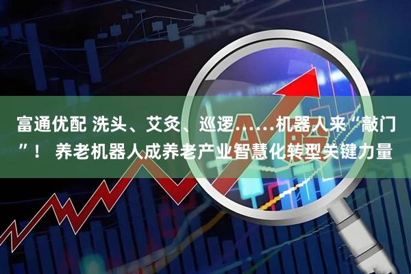 富通优配 洗头、艾灸、巡逻……机器人来“敲门”！ 养老机器人成养老产业智慧化转型关键力量
