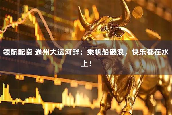 领航配资 通州大运河畔：乘帆船破浪，快乐都在水上！