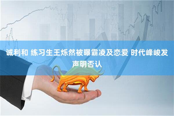 诚利和 练习生王烁然被曝霸凌及恋爱 时代峰峻发声明否认