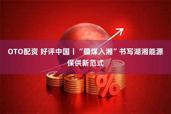 OTO配资 好评中国丨“疆煤入湘”书写湖湘能源保供新范式