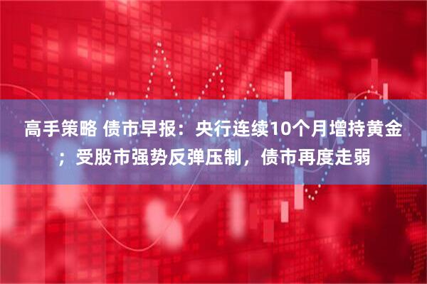 高手策略 债市早报：央行连续10个月增持黄金；受股市强势反弹压制，债市再度走弱