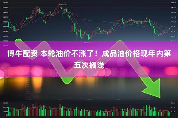 博牛配资 本轮油价不涨了！成品油价格现年内第五次搁浅
