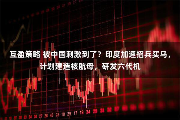 互盈策略 被中国刺激到了？印度加速招兵买马，计划建造核航母，研发六代机