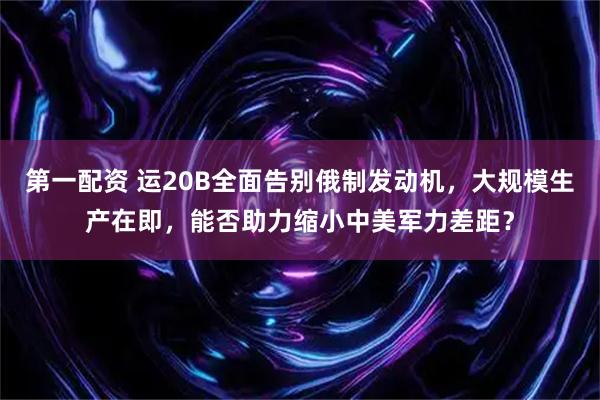 第一配资 运20B全面告别俄制发动机，大规模生产在即，能否助力缩小中美军力差距？