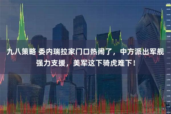 九八策略 委内瑞拉家门口热闹了，中方派出军舰强力支援，美军这下骑虎难下！