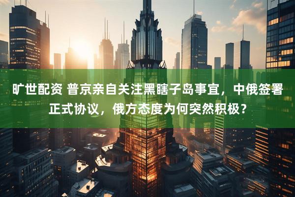 旷世配资 普京亲自关注黑瞎子岛事宜，中俄签署正式协议，俄方态度为何突然积极？