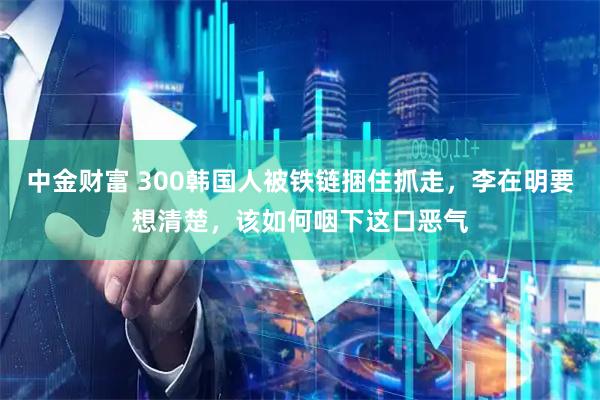 中金财富 300韩国人被铁链捆住抓走，李在明要想清楚，该如何咽下这口恶气