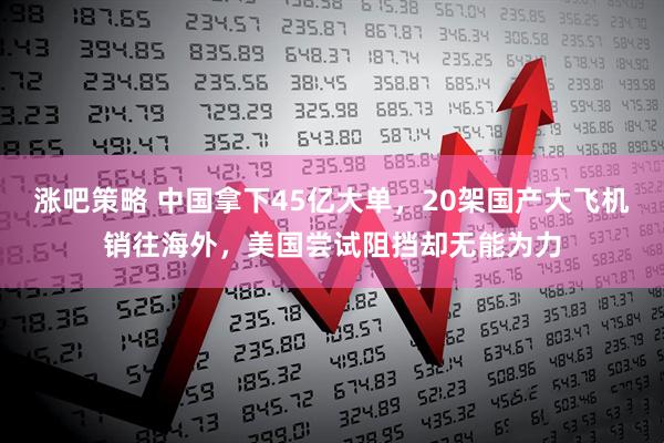 涨吧策略 中国拿下45亿大单，20架国产大飞机销往海外，美国尝试阻挡却无能为力