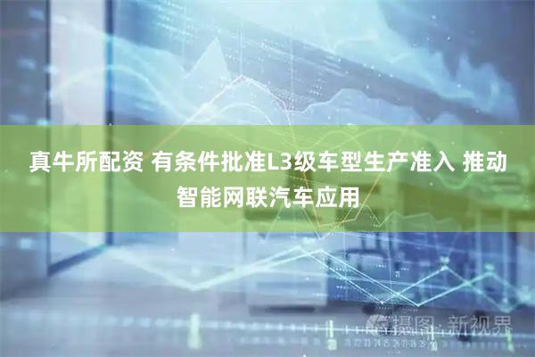 真牛所配资 有条件批准L3级车型生产准入 推动智能网联汽车应用