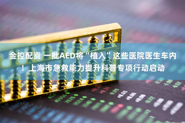 金控配资 一批AED将“植入”这些医院医生车内！上海市急救能力提升科普专项行动启动