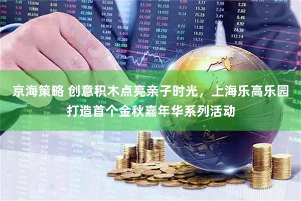 京海策略 创意积木点亮亲子时光，上海乐高乐园打造首个金秋嘉年华系列活动