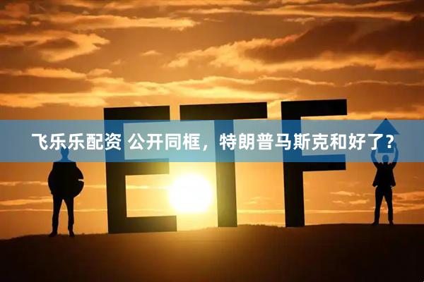 飞乐乐配资 公开同框，特朗普马斯克和好了？