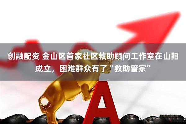 创融配资 金山区首家社区救助顾问工作室在山阳成立，困难群众有了“救助管家”
