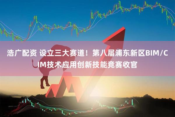 浩广配资 设立三大赛道！第八届浦东新区BIM/CIM技术应用创新技能竞赛收官