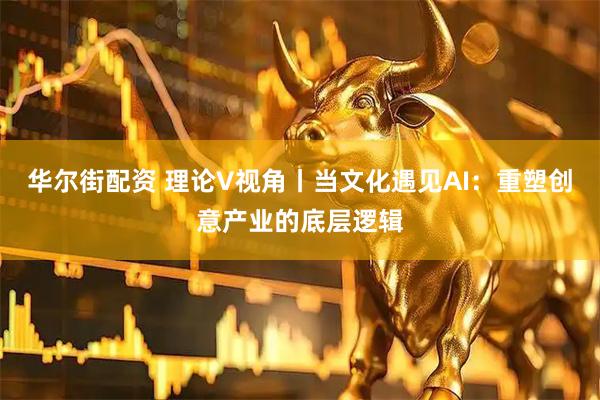 华尔街配资 理论V视角丨当文化遇见AI：重塑创意产业的底层逻辑