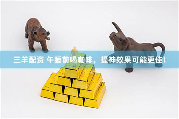 三羊配资 午睡前喝咖啡，提神效果可能更佳！