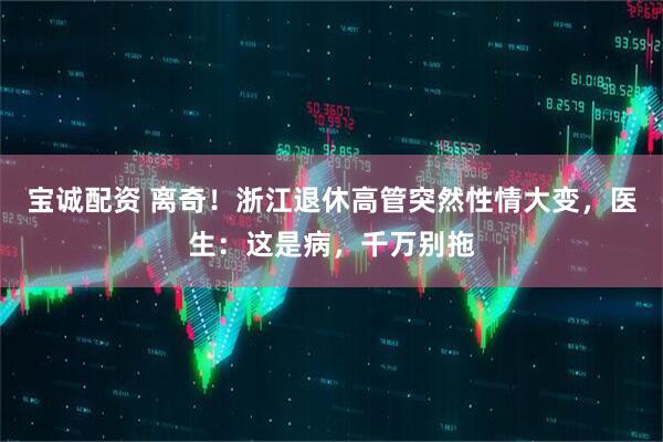 宝诚配资 离奇！浙江退休高管突然性情大变，医生：这是病，千万别拖