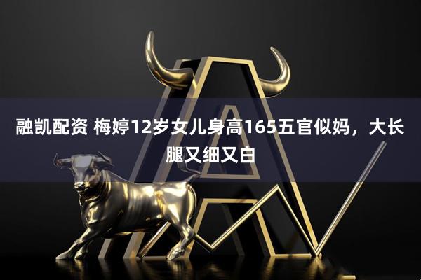 融凯配资 梅婷12岁女儿身高165五官似妈，大长腿又细又白