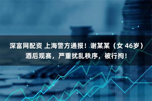 深富网配资 上海警方通报！谢某某（女 46岁）酒后观赛，严重扰乱秩序，被行拘！