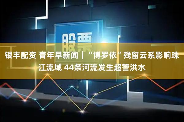 银丰配资 青年早新闻｜“博罗依”残留云系影响珠江流域 44条河流发生超警洪水