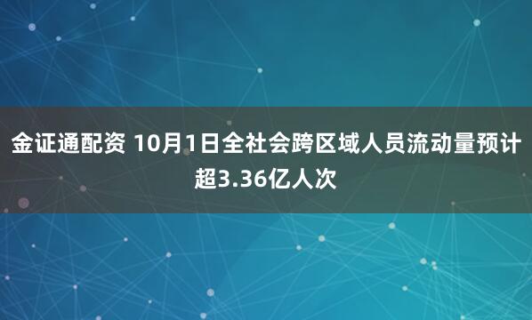 金证通配资 10月1日全社会跨区域人员流动量预计超3.36亿人次