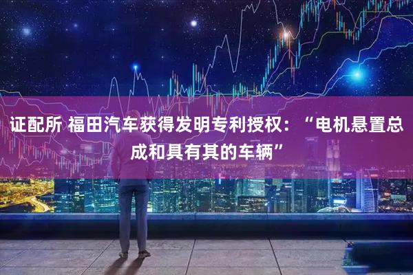 证配所 福田汽车获得发明专利授权：“电机悬置总成和具有其的车辆”