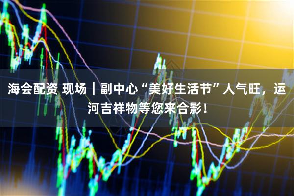 海会配资 现场｜副中心“美好生活节”人气旺，运河吉祥物等您来合影！