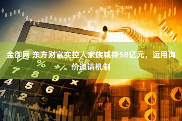 金御网 东方财富实控人家族减持58亿元，运用询价邀请机制