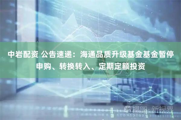 中岩配资 公告速递：海通品质升级基金基金暂停申购、转换转入、定期定额投资