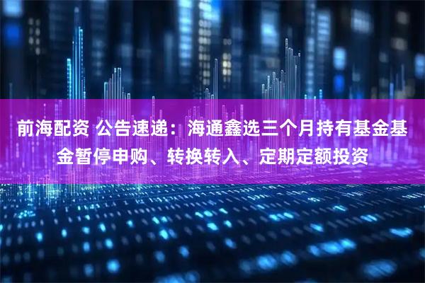 前海配资 公告速递：海通鑫选三个月持有基金基金暂停申购、转换转入、定期定额投资