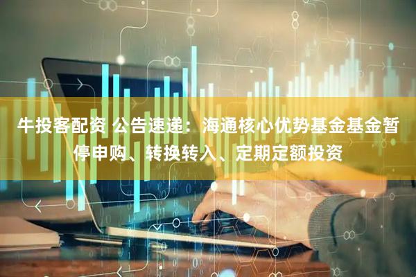 牛投客配资 公告速递：海通核心优势基金基金暂停申购、转换转入、定期定额投资