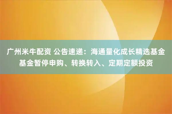 广州米牛配资 公告速递：海通量化成长精选基金基金暂停申购、转换转入、定期定额投资