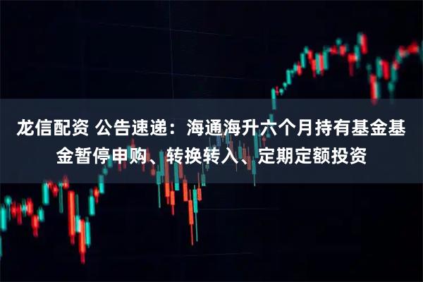 龙信配资 公告速递：海通海升六个月持有基金基金暂停申购、转换转入、定期定额投资