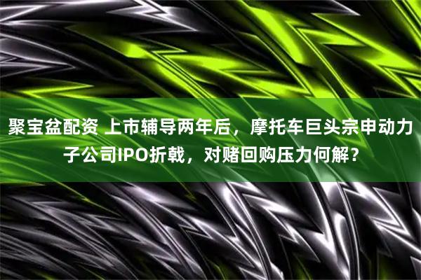 聚宝盆配资 上市辅导两年后，摩托车巨头宗申动力子公司IPO折戟，对赌回购压力何解？