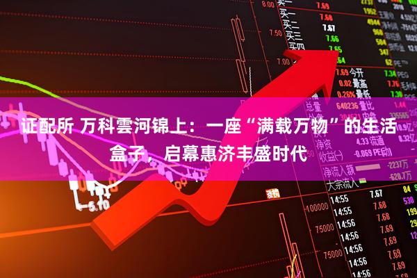 证配所 万科雲河锦上：一座“满载万物”的生活盒子，启幕惠济丰盛时代