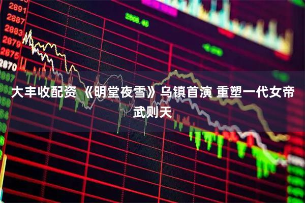 大丰收配资 《明堂夜雪》乌镇首演 重塑一代女帝武则天