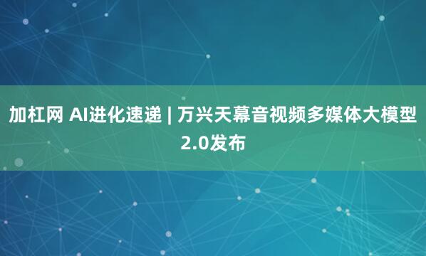 加杠网 AI进化速递 | 万兴天幕音视频多媒体大模型2.0发布