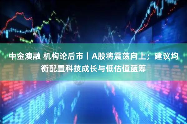 中金澳融 机构论后市丨A股将震荡向上；建议均衡配置科技成长与低估值蓝筹
