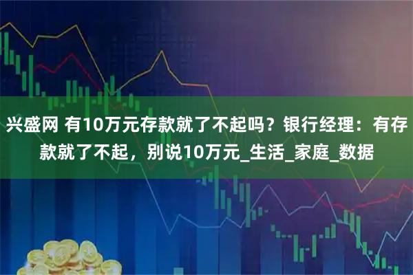 兴盛网 有10万元存款就了不起吗？银行经理：有存款就了不起，别说10万元_生活_家庭_数据