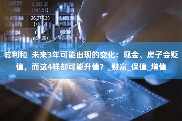 诚利和  未来3年可能出现的变化：现金、房子会贬值，而这4样却可能升值？_财富_保值_增值